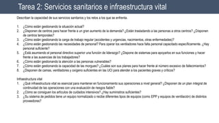 Tarea 2: Servicios sanitarios e infraestructura vital
Describan la capacidad de sus servicios sanitarios y los retos a los que se enfrenta.
1. ¿Cómo están gestionando la situación actual?
2. ¿Disponen de centros para hacer frente a un gran aumento de la demanda? ¿Están trasladando a las personas a otros centros? ¿Disponen
de centros temporales?
3. ¿Cómo están gestionando la carga de trabajo regular (accidentes y urgencias, nacimientos, otras enfermedades)?
4. ¿Cómo están gestionando las necesidades de personal? Para operar los ventiladores hace falta personal capacitado específicamente. ¿Hay
personal suficiente?
5. ¿Está asumiendo el personal directivo superior una función de liderazgo? ¿Dispone de sistemas para apoyarlos en sus funciones y hacer
frente a las ausencias de los trabajadores?
6. ¿Cómo están gestionando la atención a las personas vulnerables?
7. ¿Cómo están gestionando la capacidad de las morgues? ¿Cuáles son sus planes para hacer frente al número excesivo de fallecimientos?
8. ¿Disponen de camas, ventiladores y oxígeno suficientes en las UCI para atender a los pacientes graves y críticos?
Infraestructura vital
1. ¿Qué infraestructura vital es esencial para mantener en funcionamiento sus operaciones a nivel general? ¿Disponen de un plan integral de
continuidad de las operaciones con una evaluación de riesgos fiable?
2. ¿Cómo se consiguen los artículos de cuidados intensivos? ¿Hay suministros suficientes?
3. ¿Su sistema de pedidos tiene un equipo normalizado o recibe diferentes tipos de equipos (como EPP y equipos de ventilación) de distintos
proveedores?
 