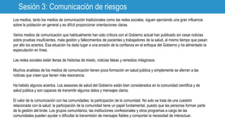 Sesión 3: Comunicación de riesgos
Los medios, tanto los medios de comunicación tradicionales como las redes sociales, siguen ejerciendo una gran influencia
sobre la población en general y es difícil proporcionar orientaciones claras.
Varios medios de comunicación que habitualmente han sido críticos con el Gobierno actual han publicado sin cesar noticias
sobre pruebas insuficientes, mala gestión y fallecimientos de pacientes y trabajadores de la salud, al mismo tiempo que pasan
por alto los aciertos. Esa situación ha dado lugar a una erosión de la confianza en el enfoque del Gobierno y ha alimentado la
especulación en línea.
Las redes sociales están llenas de historias de miedo, noticias falsas y remedios milagrosos.
Muchos analistas de los medios de comunicación tienen poca formación en salud pública y simplemente se aferran a las
noticias que creen que tienen más resonancia.
Ha habido algunos aciertos. Los asesores de salud del Gobierno están bien considerados en la comunidad científica y de
salud pública y son capaces de transmitir algunos datos y mensajes claros.
El valor de la comunicación con las comunidades: la participación de la comunidad. No solo se trata de una cuestión
relacionada con la salud: la participación de la comunidad tiene un papel fundamental, puesto que las personas forman parte
de la gestión del brote. Los grupos comunitarios, las instituciones confesionales y otros programas a cargo de las
comunidades pueden ayudar o dificultar la transmisión de mensajes fiables y comportar la necesidad de interactuar.
 