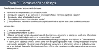 Tarea 3: Comunicación de riesgos
Describan su enfoque para la comunicación de riesgos.
1. Describan su estrategia de interacción con las comunidades.
2. ¿Cómo pueden asegurarse de que los medios de comunicación ofrezcan información equilibrada y objetiva?
3. ¿Cómo pueden reducir la hostilidad en la prensa?
4. ¿Cómo mejorarán su interacción con las redes sociales?
5. ¿Cómo promueven la presentación de información comprobada mediante el respaldo a las fuentes de información fiables?
Mensajes clave
1. ¿Cuáles son sus mensajes clave?
2. ¿Cómo se están transmitiendo al público?
3. ¿Utilizan la coerción, por ejemplo, «quédese en casa o lo denunciaremos», o recurren a un sistema más social, como el fomento de
la responsabilidad individual y la presión social, o una combinación de ambos?
4. Las instituciones confesionales han logrado transmitir mensajes precisos (grupos religiosos de la República de Corea que cambian
de práctica, oficios a distancia durante la Semana Santa, cierre de lugares sagrados en la Arabia Saudita y limitación de la asistencia
a las mezquitas gracias a las videoconferencias) o han dado lugar a un aumento de la transmisión (iglesias de los Estados Unidos
que se han declarado dispensadas del distanciamiento físico). ¿Cómo están interactuando con ellas para garantizar que promueven
buenas prácticas?
 