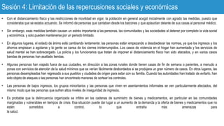 Sesión 4: Limitación de las repercusiones sociales y económicas
• Con el distanciamiento físico y las restricciones de movilidad en vigor, la población en general acogió inicialmente con agrado las medidas, puesto que
consideraba que se estaba actuando. Se informó de personas que cantaban desde los balcones y que aplaudían delante de sus casas al personal médico.
• Sin embargo, esas medidas también causan un estrés importante a las personas, las comunidades y las sociedades al detener por completo la vida social
y económica, y solo pueden mantenerse por un periodo limitado.
• En algunos lugares, el estado de ánimo está cambiando lentamente: las personas están empezando a desobedecer las normas, ya que los ingresos y los
ahorros empiezan a agotarse y la gente se cansa de los cierres ininterrumpidos. Los casos de violencia en el hogar han aumentado y los servicios de
salud mental se han sobrecargado. La policía y los funcionarios que tratan de imponer el distanciamiento físico han sido atacados, y en varios casos
bandas de personas han asaltado tiendas.
• Algunas personas han viajado fuera de sus ciudades, en dirección a las zonas rurales donde tienen casas de fin de semana o parientes, a menudo a
zonas con servicios de atención de la salud mínimos que se verían fácilmente desbordados si se produjera un gran número de casos. En otros lugares, las
personas desempleadas han regresado a sus pueblos y ciudades de origen para estar con su familia. Cuando las autoridades han tratado de evitarlo, han
sido objeto de ataques o las personas han encontrado maneras de sortear los controles.
• Las personas de bajos ingresos, los grupos minoritarios y las personas que viven en asentamientos informales se ven particularmente afectados, del
mismo modo que las personas que sufren altos niveles de inseguridad de ingresos.
• Es probable que la delincuencia organizada se infiltre en las cadenas de suministro de bienes y medicamentos, en particular en las comunidades
marginadas y vulnerables en tiempos de crisis. Esa situación puede dar lugar a un aumento de la demanda y la oferta de bienes y medicamentos que no
estén sometidos a control, lo que entraña más amenazas para
la salud.
 