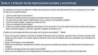 Tarea 4: Limitación de las repercusiones sociales y económicas
Es probable que la situación se deteriore a medida que las personas se cansen del distanciamiento físico y se preocupen por los medios
de vida y por la incipiente pobreza.
1. ¿Qué se puede hacer en esa situación?
2. Comparen los beneficios frente a los perjuicios del distanciamiento físico permanente.
3. ¿En qué punto se puede relajar el distanciamiento físico y cuáles son los resultados probables?
4. ¿Cómo se pueden proteger y asegurar los medios de vida?
5. ¿Cómo se mantendría el orden público?
6. ¿Habría que adoptar medidas legislativas adicionales con el fin de permitir un uso más amplio de las fuerzas armadas para el apoyo a
todos los sectores (logística y suministro, seguridad, hospitales de campaña, etc.)?
¿Cuáles son los principales elementos que pueden ser de ayuda en esa situación? Debate:
• Apoyo a los ingresos mediante un conjunto de medidas de bienestar social; por ejemplo, ¿permite el marco normativo nacional o local
ampliar de manera rápida y con carácter urgente la protección social a las comunidades y personas vulnerables? ¿Se contempla en él
la vivienda?
• Apoyar a las empresas y a los empresarios.
• Distribución de alimentos o transferencias de efectivo para personas vulnerables (por ejemplo, los habitantes de las barriadas de las
ciudades).
• ¿Cuáles son las repercusiones de no actuar en ese sentido?
• Apoyo a las comunidades para evitar desplazamientos innecesarios y prevenir los disturbios y la delincuencia organizada.
 