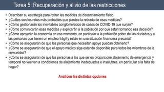 Tarea 5: Recuperación y alivio de las restricciones
• Describan su estrategia para retirar las medidas de distanciamiento físico.
• ¿Cuáles son los retos más probables que plantea la retirada de esas medidas?
• ¿Cómo gestionarán los inevitables conglomerados de casos de COVID-19 que surjan?
• ¿Cómo comunicarán esas medidas y explicarán a la población por qué están tomando esa decisión?
• ¿Cómo apoyarán la economía en ese momento, en particular a la población pobre de las ciudades y a
las personas que tienen un empleo frágil y están en una situación financiera precaria?
• ¿Cómo se asegurarán de que las personas que necesitan apoyo puedan obtenerlo?
• ¿Cómo se asegurarán de que el apoyo médico siga estando disponible para todos los miembros de la
comunidad?
• ¿Cómo se asegurarán de que las personas a las que se les proporcione alojamiento de emergencia y
temporal no vuelvan a condiciones de alojamiento inadecuadas e insalubres, en particular a la falta de
hogar?
Analicen las distintas opciones
 