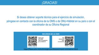 ¡GRACIAS!
RECURSOS DE LA OMS
Página web
de la OMS
sobre la emergencia
por la COVID-19
Más
información
sobre
el coronavirus
Escanee o haga clic
Escanee o haga clic
en él
Si desea obtener soporte técnico para el ejercicio de simulación,
póngase en contacto con la oficina de la OMS o de ONU-Hábitat en su país o con el
coordinador de su Oficina Regional
https://www.who.int/es/emergencies/diseases/novel-coronavirus-2019
 