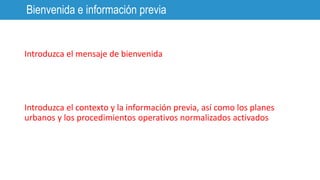 Introduzca el mensaje de bienvenida
Introduzca el contexto y la información previa, así como los planes
urbanos y los procedimientos operativos normalizados activados
Bienvenida e información previa
 