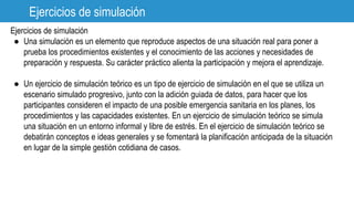 Ejercicios de simulación
Ejercicios de simulación
● Una simulación es un elemento que reproduce aspectos de una situación real para poner a
prueba los procedimientos existentes y el conocimiento de las acciones y necesidades de
preparación y respuesta. Su carácter práctico alienta la participación y mejora el aprendizaje.
● Un ejercicio de simulación teórico es un tipo de ejercicio de simulación en el que se utiliza un
escenario simulado progresivo, junto con la adición guiada de datos, para hacer que los
participantes consideren el impacto de una posible emergencia sanitaria en los planes, los
procedimientos y las capacidades existentes. En un ejercicio de simulación teórico se simula
una situación en un entorno informal y libre de estrés. En el ejercicio de simulación teórico se
debatirán conceptos e ideas generales y se fomentará la planificación anticipada de la situación
en lugar de la simple gestión cotidiana de casos.
 