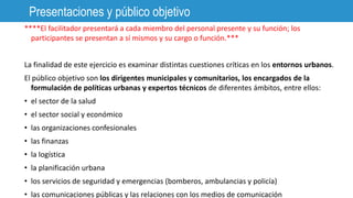 ****El facilitador presentará a cada miembro del personal presente y su función; los
participantes se presentan a sí mismos y su cargo o función.***
La finalidad de este ejercicio es examinar distintas cuestiones críticas en los entornos urbanos.
El público objetivo son los dirigentes municipales y comunitarios, los encargados de la
formulación de políticas urbanas y expertos técnicos de diferentes ámbitos, entre ellos:
• el sector de la salud
• el sector social y económico
• las organizaciones confesionales
• las finanzas
• la logística
• la planificación urbana
• los servicios de seguridad y emergencias (bomberos, ambulancias y policía)
• las comunicaciones públicas y las relaciones con los medios de comunicación
Presentaciones y público objetivo
 