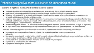 Reflexión prospectiva sobre cuestiones de importancia crucial
Cuestiones de importancia crucial que han de analizarse al gestionar los casos:
● ¿Cuál es el efecto en la salud mental y física del cierre a largo plazo de los medios de vida y la economía, entre otras esferas?
● Repercusiones inmediatas a nivel básico (individual), incluidos los alimentos, la nutrición, la vivienda y los medios de vida.
● Variaciones en la capacidad de los servicios de salud del estado o la región: servicios de salud de las grandes ciudades en comparación con los
servicios de salud de las zonas distantes, periféricas o rurales.
● Asegurarse de que la atención habitual, en particular la atención a las personas mayores y las personas vulnerables, pueda continuar. Planificar otros
servicios de salud habituales, por ejemplo, el manejo de enfermedades de larga duración, como el cáncer, las enfermedades cardiovasculares y otras
enfermedades graves, y la atención neonatal y de maternidad.
● Tener en cuenta y prestar asistencia a las personas afectadas en los márgenes de la sociedad (personas indocumentadas, sin hogar, sin seguro, etc.).
● No hay un enfoque único; es necesario adaptar las directrices/medidas mundiales para que se ajusten a las normas y las prácticas sociales.
Entre otras cuestiones de importancia crucial relacionadas con la COVID-19 que deben ser examinadas a medio o largo plazo cabe citar:
● La preparación para una segunda/tercera/cuarta ola y el apoyo a las capacidades para hacer frente a un gran aumento de
la demanda.
● La preparación de estrategias de transición flexibles, incluida la transición entre las medidas de salud pública, lo que podría entrañar que se relajen y se
vuelvan a instaurar las restricciones en función de cómo evolucione la situación.
● La reanudación de las actividades económicas importantes para los medios de vida y las empresas.
● La gestión de los focos incipientes de la enfermedad.
● La preparación de estrategias de vacunación.
 