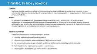 Finalidad, alcance y objetivos
Finalidad
Examinar distintas cuestiones críticas en los entornos urbanos a medida que la pandemia se convierte en una
enfermedad infecciosa común que puede tener periodos de mayor propagación en los que aumente el número de
personas afectadas.
Alcance
En este ejercicio se examinarán diferentes estrategias de salud pública relacionadas con la gestión de la
propagación en zonas de alta densidad demográfica y se analizarán algunos de los principales desafíos de salud
pública a los que se enfrentan las comunidades y las autoridades locales en el transcurso de los acontecimientos,
incluida la gestión de las medidas y restricciones y sus repercusiones.
Objetivos específicos
El ejercicio proporcionará un foro seguro para analizar:
1. distintas medidas integrales de salud pública;
2. el mantenimiento de los servicios de salud y la infraestructura vital;
3. las comunicaciones de riesgo, incluida la gestión de la información inexacta y malintencionada;
4. la limitación de las repercusiones sociales y económicas;
5. el alivio de las restricciones y el avance hacia la recuperación.
 