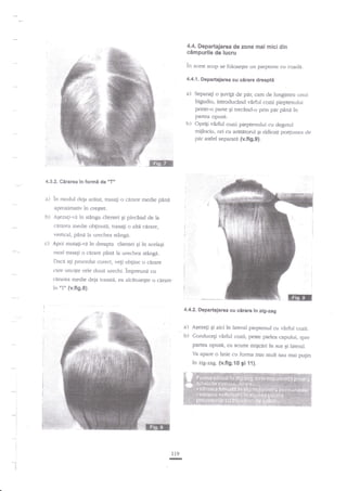 4.4. Departajarea de zone mai micidin
cimpurile de lucru

in acest scop

se folosegre un pieptene cu coadi.

4.4.1. Departajarea cu cirare dreapti

a)

Separalr o quvi[l de par, cam de lungi-rnea r-rnui

bigudiu, introducind vdrful cozii pieptenului
printr-o parte $i trechnd-o prin par pina in
partea opusi.

h)

4.3.2. Cirarea in

Oprig r€rful cozii pieptenului cu degetul
mijlociu, ori cu ardtitorul gi ridicaqi po4iunea de
par astfel separara (v.fig.9).

formi de "T"

a) in modul deja aritat,

rrdsaEi

o c{rare medie

pini

aproximativ in creqret.

b)

Agezaqi-vi in stinga clienrci Ei plec?nd de la
cararea medie obginuta, trasali o altt carare,

vertical, pind la urechea sdnga.

c)

Apoi rnutalir,,f, in dreapta clien:ei gi in

acei

mod trasagi o cirare pine la urechea stingd.
Dac6 ati procedat corect, ve$ obgine o cirare
c?re uncste cele douil rrrechi. impreuni cu

caarea medie deja ftasati.

a

alcanrieqte o egrdt€.

in'T" {v,fi9.8}.
4.4.2. 9epartaJarea cu cirare in zig-zag

a)

Agezagi gi aici

b)

Conducegi vXrful cozii, peste pielea capului, spre

in lateral pieptenul cu virful cozii.

panea opuse, cu scttfie miEcari ?n strs gi lateral.
Va apare o linie cu forma mai mult sau mai pu$n

in

l

j
i

ll9

-

zig-zag. {v.fi9.10 9i f 1).

 