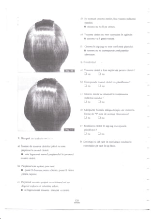 cl)

Se

traseazi cerarca nredie. fi$evizatea redacinii

nasului:

I

sirarea nu va fi pe centrir.

e) Trasarea car{rii nu este

E cirarea
Cdrarea in

5

conrolati in oglindd:

va fi gregit trasata.

ng-ag nu

e$te conforme planului:

cararea nu va c'orespunde preluc€rilor

ultenoare.

c?,

S*c?*r*{{.6f

a)

Trasarea

I

rta

cirarii a fast neplicuta pentru clienti
-J nu

b) Corespunde traseul

Iaa

ciririi

cu planificarea

?

?

lnu

c) Cfu'ar€a nredie se situeaza in continuarea

rldi.cinii nasului

Ll

ll

da

?

nu

d) C?mpurile frontale stinga-dreapta ale cicirii ?n

formi de

ilTn

Ll aa

sunt de aceeasi dimensiune?

fl

nu

Realizarea cerarii

planificarii

laa
S. Gregeii se

tr€hsie

este ingreunat mersul pieptenului

in procesul

traserii cerarii.

b) Pieptenul este apasat prea tare:
poate

fi dureros pentru clienti; poate fi

ranita

pielea capului.
Pieptenul nu este sprilinit cu arJt{torul ori cu
degetul mrjlocitr al celeilalte miini:

I

?

llnu

f) Disctnagi cu cel care va instruie$re rezultatele
exerc{iilor pe care le-aEi fncut.

pieptanat tn sensul c,irdrii:

I

corespuncle

*vi]:'ia..::

a) inainte de tra-sarsa cgrtrilor pirul nu este

I

in ag-zag

se ingreuneazA trasarea dreapta a

ciririi.

120
E

 