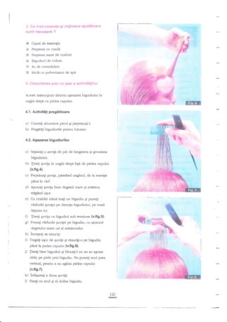 J, {}e in*trur?lent€ g{ n'iijioace ajut€taar*

I

suftt necesare ?

I

Capul de exercigiu

Ei

bi Pieptene cu coade
F

Pieptene mare de c-oafurt

Gg

Brguditui de volum

gt

Ac de consolidare

til

Sticli cu pulverizator de api

****crierea pa$ *u pa$ a aetivitdtil*r'

'4.

Aceste instrucgiuni descriu aezarca bigudiului

in

unghi drept cu pielea capului.
4.1.

Aetivltiti pregititoare

a)

Umezi$ abundent parul9i pieptdnagi-I.

b)

Pregndgi bigudiurile pentru folosire.

4.2. Agezarea bigudiurilor

a)

Separagi o $uvild de

pir

de lungimea Ei grosimea

bigudiului.

b) fine$

SuviF in unghi drept fagi de pielea capului

{v.fig.4).

c)

Pieptdnafi SuvrF, prisMnd unghiul, de la inse4ie
pin:i la r.irf.

d)

Apucali guviga inre degetul mare gi araEtor,

e)

Cu cealaltd mane luagi un bigudiu qi puneli

tdlgdnd uEor.

vir'furile quvr[ei pe direcgia bigudiului, pe toate
laEimea lui.

O linefi Euviga cu bigudiul sub tensiune

(v.fr9.5].

g)

Presagi vnrfurile Euvigei pe bigudiu, cu ajutorul

h)

incepegi sa dsucifi.

degetului mare ori al aratatorului.

i)

Trage$ uEor de quv{d qi rAzucigi-o pe bigudiu

pane

p

h

pielea capului (v.ft9.6).

Tinetr bine bigudiul gi blocagi-l cu un ac a$ezat

oblic pe piele prin bigudiu. Nu punegi acul prea
vertical, pentru a nu zgiria pielea capului

(v.fis.7).

k)

l)

infagurali a doua guvigiFixa$ cu acul qi al doilea bigudiu.

rzz

re

 