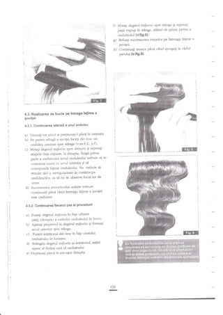 Mutaii degetul mijlociu spre st?nga Ei repeta$
papii expuEi in sdnga, alaturi de prima Partea
onduleului {v.fi9'8}.

0
g)

a

Relua$ zuccesiunea eapelor pe intreaga lagime

quvilei.

h)

Contiauali munc?
perului (v.fig.9).

-a

-

t

'

pini cind ajungegi la virful

1.;:.'.."::::,':..

'

4.3. Realizarea de bucle pe lntrega latime a

guvitei
4.3.1. Gsntinuarea laterali a unui onduleu
a) Unezili tot pad Ei pieptana$-l pini la netezire'
b) Pe partea s€ttga a suvilei face$ din nou un

onduleu orientat spre stinga (v.nr'4'2', a-O;
c) Mutagi degetul mijlociu spre dreapta qi repetagi
eapele cleia expuse, la dreapta, liaga prima
parte a ondulerrluiArcul onduleului trebuie sd

se

conexeze exact cu arcul anterior Ei sd

corespundi laEimii onduleului. Nu trebuie si
rezulre nici o neregularitate in construqia
onduleurilor, cl sa nu se obsenre loctrl lor de
unire.

d)

Succesiunea procedurilot aratate trebuie
continuati pina cind intreaga le$nre a Euvifei
este onduhta.

4.32. Continuarea tiecarui pas at procadurii

a)

b)

c)
d)

Puneli degenrl miilociu in faga ultimei
p44i {llreapta) a cantului onduleului in lucru'
AWzalr pieptenul la degenrl miilociu 5i formali
arcul orientat sPrc sfanga.
Puneti aregtorul din nou in fap can'ului
onduleului in fonnare.
Stringeli clegetul mijlociu 9i arititorul, asdel

t--

apare al doilea cant al onduleului'
e) Pieptanagi pad in ios-uqor dreapta'

126

-

--Iil

a

 