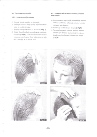 4.3. Formarea snduleurilor

4.3.2 Formarea celei de a

doui onduliri, orientati

spre dreapta
4.3.1. Formarea primului onduleu

a)
a) Fonnali primul onduieu cu pieptenul.
b) Deasupra ochiului drept puneli degetul mijlociu

cantului onduleului qi fonlaqi onduleul orientar
cu canrul spre dreapta

intins pe onduleul inigial.

b) Continuagi onduleul spre dreapta {v.fig.S}.
c) Terminali pe panea dreapra a frunlii ocluleul

c) Foltagi cantul onduieului ca de obicei {v.fig.3}.
d) l'lutali clegetul raijlociu spre stAnga qi continuali
onduleul (v.fig.a). Arcul onduleului trebuie sd
c:onexeze e-tact la arcul fecut

intli,

Punegi clegetul mijlociu pe paflea stinga inainrea

orjentat spre dreapta Ei pieptanagi in regir-rnea

se

t6mplei arcul onduleului orienut spre sringa

sa nu se rada

{v.fig.6}.

nici o tranzi{ie de la trnr.rl la altul.

129

-

 