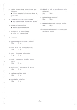 i:

:
;.

i-

O Firete de par sgnt $raase prea puternic in

jurul

h)

alternative

ardtitomlui;

Il aa

bucla se va desprinde cu greu de deget Ei iEi

r

Rtndurile cu bude atr fost ordonate

?n direcgii

?

':l

nu

pierde fcrrma.

i)
g)

Iaa

Consolidarea cu clipsul este defecnroasi:

r
r

:

cinirile vor fi in final vizibile'

4$.;''l6;1 +e'IsLl1'r

Departaiarea s-a

n aa
b)

ficut ordonat

Ei uniform

?

i-l nu

$uvita de pdr a fost ginuti lipita de cap
r]l nu

?

I aa

c)

$uviga a fost ginuri

i-l da
d)

in direqia buclei

?

tr nu

$uvita a fost ingpurate pe aratator fArd a se

risuci

?

Xaa
e)

ll

nu

Bucla a putut ft uEor desprinsa de pe deget
r-J

aa

I

?

nu

I

l_

,

O Budele

[]da
g)

ijnu

au fost corect scoase

laa

?

lnu

Clipsul a fos.t corect fixat

Prezenragi rezul:arul muncii dv. spre I'erificare

celui care vri indrumA.

Buclele nu au fost mufate ordonat:

a)

?

la$mile onduleurilor l'or va5ia.

k)

I

,lmr

Buclele au fosc ordonate corect una sub alta

Iaa

Buclele au diametre diferite:

i)

?

dupa coafare ramane vizibil locul de presare-

j)
h)

Buclele au acelagi diametru

?

'Jnu

138

-

 