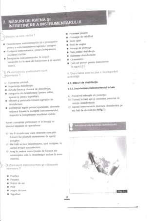 r Prcsspe Plugate
r Prosoap€ de celofibri
r sticle spirt
r Perii de unghii
I Manu$lde Proteclie
r Vatt P€ntru dezinfeclie
r Sub*a4e dezinfectante
I Cronornetru
r Cutii ori pornrri pentru in$rumente

 p***u* se esta usrba ?
I' t
-/
gi a prosoapelor
I Dezinfectarea instrurnengdui
patogeni'
agenliior
pentru a evita transmiterea

rCuraFreainstrurnentelor'PenEulndepartarea
murderiei vizibile'

r

intreginerca in$rumentarului'

in scoeul

men$neriiluiinstaredefun4ionaresialusurlrii
muncii.

'k"eu

s*nnt
eul'tegtirt$e prcB!r*!nen*

-$Pertante
a)

(v.cap.4.3.?-)

4"

?

dcsf66*r6*"it
$:es se: pas e

aetiwit6$il

:
I
l
r

4.1. Mlsuri de dezinfeclie

Cunoginge Privind:
imPortanta dezinfectrei;
metode fizice qi chimice de dezinfec$e;
(pentru m?ini'
categoriile de dezinfecunEi
aParate 9i Pentru suPrafege);
de
efectele 9i pericolete folosirii agengilor

in bais
a.1.1. Dednfsciarsa Instsumantarulul

a) Puneli-vi mnnuEile de Prote4ie;
de
b) Tumati tn baie apa Ei cantitarca prescrisi
solugie dezinfectantil

dezinfectare;

c)

diversele
preveaerile legale privind epidemiile'
mdloace folosite la cure$rea instrumentanrlui'

r

*eserierea

;

dezinfectnrii
A$ezali instrumentele destinate
sita bdii de dezinfeqie

p

(v'fig'1)'

respecliv la in&gararea murdlriei vizibile'
Aceste cunostinle preliminare

vi le insugiEi cu

aiutorul literaturii de specialitate'

b)

Yor fi dezinfectate toate obiectele care prin
folosire fac posibiln Eansniter€a & agen$
patogelu.

c) Maiintdi se face
d)

dezinfectarea, apoi curtr$rea' in

scopul evitdrii autoinfectarii;
AveEi in vedere instru4iunile de folosire ale
substantelor utile la dezinfectare induse in acest
material.

t

1,2
I

,t$-*C*rc sffiilt lns€ru$ientcie 9i mij$eae*te
t-'
ffic*esa*'c"c

I Foarfeci
I Piepteni
I Briciul de ras
r Perii
I MaEini de tuns
r Bigudiuri
:

@
18

-

 