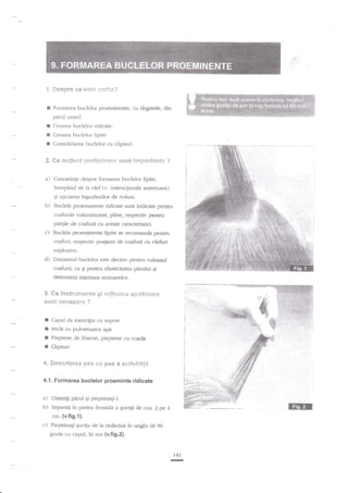 l.

ruesg?r*

I

Fonn'area buclelor proeminente, cu degetele, din

*q *sfe i"'*rli;t"?

pr{ml umed.

r
I
I

Crearea buclelor lipite.

R"

#e n*€ius:i $r*ti*xliiafl*

Crearea buclelor ridicate.

Consolidarea Lruclelor cu cliosuri.
s,us?t

i*ip*r€ei1t*

a) Cunostinqe despre formarea buclelor lipite,

incepXnd de la

virf (v. instrucgiunile anterioare)

gi agezrrea bigudiurilor de volum.

b) Buclele proeminente rldicate sunt indicate pentru
coafurile voluminoase, pline, respectiv pentru

p 4ile

de cnafur5 cu aceste camcterisrici.

c) Buclele proeminente lipite se recomande pentru

coafi.ri, respectiv po4iuni de coafurA cu vArfurl
explozive.

d) Diametrul buclelor aste der-isiv pentru vr:ltunul
coafurii, cd $i pentru elasticitatea pirului gi

detemlna marimea sectoarelor.
$. ffie instrg.€*?e*l* Si ritijlr:s*s *.gr"rt*{*er*

srJ*t f}**ei$fi!e ?

I
f
I
t

Capul cle exerciliu cu suport
Sticla cu puh.erizatot aplt

Pieptene de frizerie, pieptene cu coada
Clipsuri

4, S*s*r!er+* &:s€ *u $!s*

* **tt?lt$€ii

4.'1. Formarea buclelor proeminte

a)
b)

ridicate

Umezigi parul gi piepunagi-I.

f3irl

Separali in partea frontala o guvigi de cca. Z pe 4

cm. {v.fig.1)c) Pieptinagi Euvita de la ridacini in unghi de 90
grade cu capul, in sus (v.fi9.2).

141

-

 