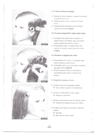 4.1.2. Bscle orientate spre stinga

a)

Segarati pe paltea dreapta a capului de exercigiu

b)

Rulagi guviga aEa cum s*a ar6s2t, d^r

o Euvili de 2 pe 3 cm.
in

sens

invers.

c) Continuati

pana ajungeli ?n panea sti.ngd a

capului de exercigiu {v.fig.8}.
4.2. Scoaterea bigudiurilor rigide
a)

dupi uscare

inpingqi bucla (pad rular pe bigudiu)

cu

degetul rnare Si cel aratatot ugor, spre pielea

capului, $nand bine bucla cu rnind.
b) Rotig bigudiul rigid cu cealalti m?n{, spre
exterior, in clirecgie inverc:i celei de ia rulare

{v.fig.9).
4.3. Buclarea c$ bigudiul de volsm
z) Rulagi bigudiul de volum, ca qi bigudiul rigid,
pdnd la radAcina Er"n'igei de pir.
b) Consolidaqi bucla cu un ac de fixare, trechndu-l

prin

gnd buclei {v.fig.t0}.

c) Rulagi mai departe bucle

Ei

ccnsolidafi-le

introducind acele pind la buclele ficute
anterior.

5. Gregeli ce trebuie ev;Bege
a) $uvilele cle par sunt departaiate inegal:

E

dupa coafare aspecntl va fi dezordonat.

':

b) $uvita nu a fost lipiA de cap la rulare:

E

inse4ia nu arate birre.

I

c)

fuvip nu este tinuu la rulare ?n direcEia lrudei:
E onduleul de rddicini i4cepe prea adinc.

d) $uviEa nu este rulat'i sub lensiune in dire4ia
corecta:

I
E

146
TE

apar la[e;
prArul cref nu devine neted.

i

 