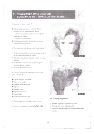 ::,.::,,

,

rl

-;-

.1

.,
ri

'::+.:i:

3. *e-$Elr* se €$t€ vcr€?e ?
AEezarea bigudiurilor de r.oiunt la diferite

unghiuri

faga

de pielea capului pentm:

- oblinerea buclelor sub ten^siune, pe bigudiul

rigid (sau de volum),
- obEinerea buclelor lisate.
Cornbinalea tehnicilor de mai sus. la crearea
unei coafuri dupd rnodel.

*. Se **!ir.tni
a)

inepct€a*t* ?

Cor4irrurul indicatiilor anterioare privind buclarea
Ei agezarea

b)

pr'*8inrE*ras"e surnt

bigudiurilor de volurn.

Diferitele tehnici de realizare gi efecnrl lor asupra
coafurii.

c)

Posibilimgile de accentuare Ei de estompare

d)

lvloda ir: domeniul coafurii.

S.

*e

a

fbmrelor felei gi capului,

*i,*glt

im*t**g*es"ees g!

***esaa*

erijl*a** aj*?.&ie*r*

?

I
I
I
I
r
I
I
t

Cap cle exerc{iu sau $odel

4"

*e*ericr€* Fes *,{* 6}&s I €*,$*JSA*i{it

Pieptene cu coade
Pieptene mare de frizerie

Clipsuri
Bigudiuri rigide
Bigudiuri de volum
Ace de fixare
Sticle cu puh'erizator apd

a)
Se

va enecuta rrmatoarea coafura: (v.fig.t 9i 2).

b)
c)

r48

-

*:
l

j
l

 