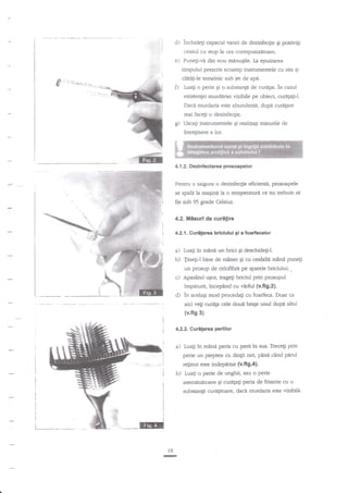 d)

.''.:ii
''.,

inchidegi capacul vanei de dezinfecgie gi pouivigi
.

ceasul cu stop la ora corespunzetoare.

e) Punelivi din nou mdnugile. Ia epuizarea
timpuiui prescris scoateti instrumentele cu sita
clnt{i-le temeinic sub jet de apa.

O

osi

Luali o perie gi o substanga de curdlat. in cazul
existenlei murdiriei vizibile pe obiect, curdp$J.
Dacd murdaria este abundenti, dupd curelare
mai facegi o dezinfecgie

g)

Uscati instrumentele qi realizagi misurile de

inreginere a lor.

4.1.2. Dezinfu c'tarea prcsoapelor

Pentnr a asigura o dezinfeqie eficienti, prosoapele
se spala la magind la o temperatura ce nu tr€buie se

fie sub 95 grade Celsius.
4.2. Misuri de

curilire

4.2.1. Guritarea briciului gi a foarfecelor

a) Luali in mini un briqi Ei deschideliJ.
b) Tineg-l bine de miner gi cu cealalti mind

punegi

un prosop de celofibne pe spatele Lrriciului;.

c) Apasind

uEor, trageli briciul prin prosopul

impeturit, incepind cu virful (v.fi9.2).

d) in acelaqi mod procedagi

cu foarfeca. Doar ca

aici ve$ cur*fa cele dou{ brale unul dupe altul

(v.fig 3).
4.2.2. Curnlarca perillor

a)

Luali in m?nd peria cu perii in sus. Trece$ prin

perie un piepten cu din$i rari, p?ni cind

pnd

relinut este indepirtat (v.fi9.4).

b)

Luagi

o perie de unghii, sau o perie

asemanatoare Si curafali peria de frizerie cu o

substanp curaEitoare, dace murdaria este vizibild'

lv

-

 