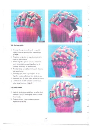 4.4. Buclele rigide

a)

Acum prelucragi panea

dreapti a capului.

Alegeli o guvili pentru primul bigudiu rigid
(v.fig.8).

b) Pieptinaf

$uvita lipit pe cap. incepnnd de la

rdddcinl spre dreapta.

c)

Agezagi bigudiul rigid

in rotocolul preformat,

astrel incnt dingii coroanei bigudiului s{ ffe

orientati invers

fali de sensul rulerii.

O

Rulali €uvtF qi ayzag bigudiul ugor la dreapta,
sub gitul buclei.

e)

impingeg spre pielea capului parul de pe
bigudiu, pentru ca bucla se stqa lipitd de cap.

D Continuali gid de bucle, p6ni lalirua de contur.
g) ContinuaEi cu budele orientate spre dreapta,
pi.ni ajung la ureche {v.fi9.9).
4.5. Bucle

lisate

pirul de pe ceafa (care nu a fost ?nc9
prelucrat) in doul zone egale, priritr'o cerare

a) impe$gi

transversale.

b) Cu

ajutod unor

clarne, ridicagi porliunea

I

superloari {ufig.{0}.
I
I

I

II

I
I

150

 