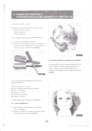 E!
F: il
ff'

I

i'
,.
ir'l

i.

Despre c* est€ 1"'(iri]* ?

*l

F<lenarea.si tblnrarea simlrltana a

pirului "sull

tensiune" pentrar a obgine:
l..l;,'*.

- rularea interioara

;t .i-.r!
1;' +i; I
r 1:"-l;-a
,.;:i-r-'---

- mlarea exterioara.

?.

e*

cro$iun! prei;*til'tare

surlt neses&re ?

a) Conlurutul instftrctiunilor anlerioare.
b) Pcntr-u foenzrrea nrlata spre interior gi er:terior',

ca

qi foenarea de la ridacinzi se pot utiliza perii de

foenare rorunde $i senrirotuncle {v.fig.l}.

4.2. Foenarea pirului in lungime gi a

La acest exe{ci[iu se ia c;r model coafura din figura.

i!t!!tll:llllll

dreapti a coafurii qi panea post€noare a
capului, respectir/ ceafa, trebuie foenate spre
interior, partea stingi trebuie foenati spre exterior

Partea

tv.fig.3)

3.

*e

*unt

x
3

instrat!'n*rr€€ gi r:eijl*a** aj*i$?*a:'e
*xeeesa?e ?

Cap de eserci;iu cu .srtport
Perir de ftrenare selnirotunde $i rotunde
F'oen cu duza plata

E
E Pieptene unir"ersal
E Clame p€ntru prin lere
E Lotiune de foenare

4. ffiescri*nea pas €i.r pas a *ci;vitSgti$r
4.f . Lucr6ri pregetitoare
z) Aplicap loliune de foenare pe parul spaiat qi
uscat cu prosr:pul.
b) Separagi 7 cimpuri de aceeaqi dimensiune fiecare
6i consolidagi pdrulcu clanre {v.fig.2}.

156
@
:
1,

L-

vidurilor

 