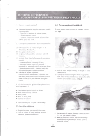 -:i

4.2. Formarea perului la ridicini

!

Foenarea diriiari din irrredirta apropiere a pielii

in umra acestui exerciEiu vrenl

capului pcntru:
- a prociuce la ridacini un volunt rotturd;
- a accentua forma cdrjrii;
- a lrrelucra conturrrrile iaterale qi contur-urile
cefei ia panil rnai scurt.

din flg.1.

t, ** -:sllii.rii
a)

+t"si:-:i;:e:*e F,{.ii!t irT:a**e.$ia ?

Tehnica descrisa in acest subcapitol va fi
clenun:it:r 5i nl>ombarc"

b)

&

se obtinern coafura

.

Cunogtinle referitoare iat
continutul subcapitoielor anterioarc pdr.ind
loenarea:

s

E

sarcinile duzei plate la foenarea clin apropierea
capului:
- micqomrea lagimii curennrlui de acr;
- por{itrnile inguste, curr ar fi canrurile
(rr-rarginile) gi bombirile, pot fi prelucrate dilii:rt:
- la ntanevrarea corecte a foenului- pericolul
supraincalzirii pielii capului se recluce.
criteriile de alegere a periilor:
Pcnilu foenarea bombArilor qi canturilor esle
inclicata o perie semiroruncla. Finalr,rrile coafurii
pot li foenate 5i cu perii rotunde 5i cu perir-

a) Luati in

mint stlnga ibenul

in dreapta o perie
semirotunda.
b) Aqezrgi-r.a lateral. in dlepnrl clienrului, pulin in
fa1a, asfei incit curentul clc aer al foenului s:i fie
orientat spre sparele capului (v.fig.2).
qi

schelet.

3 *e fsretc"$ieeeitt* si $*.t*s'i
$tl*t $'Fe**sa:*
&

a

sr,,?*€i$-!*ii':*i:l

?

Cap cle exerciliu cu slrport, ori moclel
Perii semirotunde gi rotuntle
Perii-schelet

E
E Foen cu duza plarl
E Loliune de foenare

4 S*s*ri*i'*s *as r;!j ,**s a a.*t!ri!t*6ii
4.1. Lucrdri pregititoare

a)
b)

Pregatigi-va toate instrumentele necesare.
Aplicagi lolitrne pe pr{ru1 spdlal gi gters cu

c) A$ezali peria la insertta frungi qi conducegi-o cca.
2-3 cm. spre.spatele capului.
d) Ridicagi pirul cu o uSo.J$ miqcare de rotire;i
miqcali simuhan peria inspre firrnte. Apare o
bombare r.izibile.

prosopul Si pieptaoag-l inapoi,

159
G

 