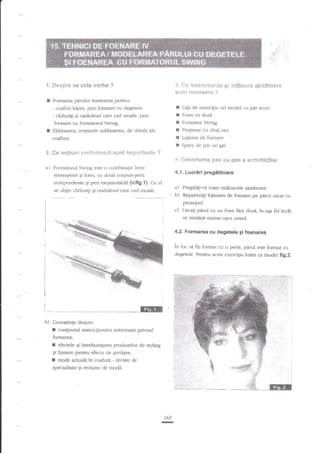 {i'e i**triiix?**is gi :e!jl***e aji*t6t*at*
*iin? ****s*r* 'j'

'1.

S**pt'* *e est* v*rbe ?

I

Foenarea

I

- coafuri lejere, prin fbrmare cu degetele.
- iarlionEi Ei onduleuri care cad moale, prin
fonnare cu formatorul Swing.
Elaborarea, respectiv sublinierea, de detalii ale

r
I
I
I

coafurii.

a

Pieptene cu dinti rari
Loliune de foenare

I

Spray de par ori gel

f'{,

[,]***ri*r** i:s$ sr* p*s * **;*ivit&ti*cir

&..

a)

#e

pddui

nq}fin*mi

+t.

semiuscal p€ntru;

i:;rsiis'ti::ilri; s$rit lqTtF$ria*t*

Cap de exercigiu ori model cu par scurr
Foen cu duzi
Forn:aror Swing

?

For:natorul Swing este o combinagie intre

4.1,

temoperie qi foen, cu doui corpuri-perii
intlependente Si peri escamotabili {v.fi9.1}- Cu el
se obtin cdrlionli qi onduleuri care cad moaie.

Lucriri preg*titoare

a) Pregafiti-va toate mijloacele aiuatoare.
b) Repartizali loliunra de foenare pe pirul

uscat cu

prosopul.

c)

Uscagi pnnrl cu un foen frrE

si rimlni

duzi. in

aga fel incdt

numai uqor umed.

4.2. Formarea eu degetele 9i foenarea

in loc sa fie format cu o perie, pdrul este format cu
degetele. Pentru acesr exercigiu lu{m ca model fig.2.

-Er
b)

:

Cunogtinge despre:

r

cootinutul instrucgiuniior anterioare privind

foenarea;

:

ef€dele

Ei

intrebuingarea produselor de .styling

Ei finisare pentru efecte de guvilare;

t

moda acuala ?n coafuri - reyisfe de

specialitate Ei reclame de moda.

163

r-

 
