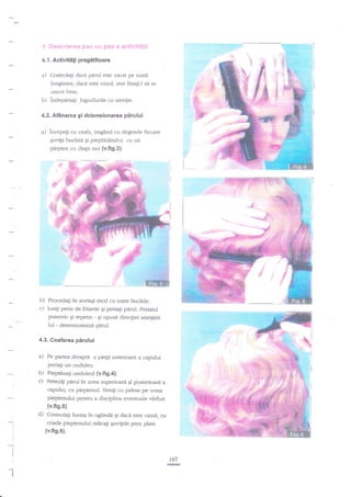 r. fits*i,:r'tt*:t*:i fi,i::j
4.1.

r:i-.. **:i-!5 -4

ef:iit:,1:.t'.r

Ac{ivitili pregititoare

a) Controlati dacd

pirul

este uscat pe toata

lungirnea; daci este cazul, mai lasagi-l sa se
,:i''

usuce bine.
b) ?ndepartagi bigudiurile cu atenlie.

?'::.

:it..'

a)

tr

pirului

4.2. Afdnarea gi dctensionarea

incepegi cu ceafa, trag2nd cu degetele fiecare
Euvigi buclatd qi

pieptdnind-o cu un

piepten cu dinlii mri {v.fig.3}.

.S*i,

$+
,#

:f*:

.-=*F'

-&'.&

=;=

€i

-

-T&F

,F

b) Procedati in acelagi mod cu toate buclele.
O Luaqi peria de frizerie gi periagi pirul. periarul
putemic gi reperat - $i opusa direcEiei atanji:ni

lui - detensioneazd adru|.
4.3. Coafarea p5rului

a)

Pe partea

dreapti

a pa4ii anterioare a capului

periagi un onduleu.

b) Pieptdnag onduleul (v.fig.4).
c) Netezigi pdrul in zona superioa€

Ei posterioare a.
capului, cu pieptenul. Venigi cu palma pe unna

pieptenului pentru a disciplina eventuale vArfuri
{v.fi9.5).

d)
I
I
:

ControlaF forma in oglindn gi dacd este cazul, cu
coada pieptenului ridicali quvigele prea plate

(v.fis.6).

i

t

r67

:
l.!!.*

I

 