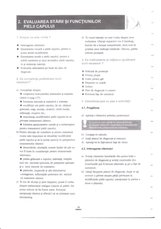 d

F p,,
t. ***pne

ee este

s*sb*

d) in cazul mntregii

?

nu este vorba despre ceva

molipsitor Clienlii respectivi vor fi intrebati,

I
r

inainte de a incepe tratamentele, daca sunt in
posesia unor indicagii medicale. Oricum, pielea
trebuie protejati.

Interogarea dienrului.
E:<aminarea

vizuali a pielii capului, penru

a

putea stabili modifictrile.

I

Examinarea tactilt a pielii capului, pentru a
S"

I

stabili cantitatea Ei tipul secre$ilor pielii capului,
ca $i existenta mffregii.
Evaluarea sistematici pe bazd de plan de
diagnozd.

I
I
!
I

Se {ns{r*e$*!?€e gi n*Bjfoaee ajut*tsar*
$uftt t?eseses'e ?

*c*itog$imte prellmim*re *a*nt
cleeecane?

*. fie

Pelerinn de proteqie
Prosop plugat

Guler pentru glt
Pieptene cu coadi

T Creion

a)

I
I

I

confinutul indrumfrilor anterioare gi trasarea

cararii fu.pag.l17);
I formarea naturald gi maladivn a mitre$i;

r

modific{ri ale pielii caputui, de ex dristuri

Sesq*ere& pes *u pe$

Plan de diagnozd (v.anexa)

R

astivlt*gii

4.1. Pregdtirea

gressase, negi, alunile, cicatrici, chelii locale,

inflama$i, ciuperci etc.;

a)

r

importanta modifictrilor pielii capului in ce
privegte tratamennrl ulcerior;

r

Eventual figa de cartotecd

4-"

CunoEtinge despre:

Agezagi-i clientului pelerina protectoare.

folosirea Eampoanelor uzuale Ei a zubsta4elor

pentru tratamentul pielii capului;

b) Pentru disan;ia de consiliere gi pentru tratament
conex este imporant si deoseb{i modificerile
pielii capului Ei sn le putegi aprecia in perspectiva

b) Cureta$-va miinile.
c) Lua$ planul de dlagnozi gi creionul.
d) A,lezati-vn in faEtJateral fali de client.

tratamentului ulterior:.

I denivelilrile, alunigele, zonele lipsite de ptu nu
vor ff luate in consideragi'e pentru uatamentele

4.2. Interogarea cllentului

ulterioare;

a)

I

pielea grilsoasi a capului, mitreata, iritafiile

'mici etc. necesid aplicarea de preparate speciale
Ei

I

a

unor metode de traament;

cartoteci).

piduchii, ciupercile gi alte imbolnaviri

b)

contagioaset inflamaliile puternice etc. exclud
un traament ulterior.

Lasagi deoparte planul de diagnozd,

dupi ce agi

aruncat o prMre asupra pd4ii privitoare la
modificdrile pielii capului, menlionate in partea a

c) ln loc de alunile gi pete hepatice,

poate fi vorba
despre melanoame maligne (cancer al pieliD. De
aceea trebuie sd fitri foarte atent. Eventual

ateniionagi clientul Si

Punegi clientului ?ntrebarile din partea intii a
planului de diagnoz,il gi scriegi concluziile dvs.
(concluziile pot fi trecute alternativ €i pe o figi de

doua a planului.

sHtuitil si se adreseze unui

dermatolog.

26

-

 