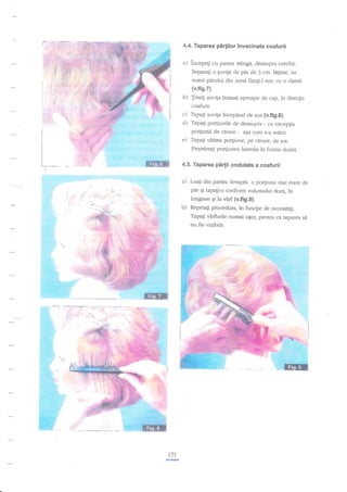 4.4. Taparea

pirlilor invecinate coafurii

incepegi cu partea stingd, deasupra urechii.
Separag o €uv4a de

pir

de 3 crn. lagme, iar

rasnrl parului din zond fixa$-l sus, cu o dama

(v.fis.7).
b) Jinegi quviga intinsd aproape de cap, in direclia
coafurii.

c) Tapagi Euvi{a incepind de sus {v.fig.S).
d) Tapag po4iunile de deasupra - cu exceplia
po4iunii de cgrare

e)

-

a$a cum s-a atAtat.

Tapa$ ultima po4iune, pe cerare, de jos.
Pieptinagi porfiunea latetala in forma doritri.

4,5. Taparea

pirlii ondulate

a coafurii

din parte'a dreapu o podiune mai mare de
per $i tapag-o conform volumului dorit, in

a) Luali

lungime Ei h vnrf Mfi9.9).
b) Repeagi procedura, in funqie de necesirEgi.
Tapali vnrfirrile numai uqoE pentru ca taparea se
nu fie vizibile.

r7l

re

 