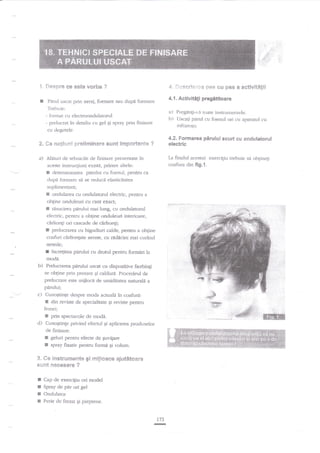 ;.'.::

:.:'

:.i-',:

.,

,:_:
a;i.il

;f,:.:.,

't,
t. SesBre ce este vorba
I

€. !]+sc:'le:es pas eu pas a aetivitHgii

?

4.1.

P6rul uscat prill aeraj, foenare sau dupi formare
Trebuie:
- lbmrat cu electroondulatorul
- prelucrat in detaliu cu gel gi spray prin finisare

a)

l:)

Activitifi pregititoare

Pregid$-ria toate instrumentele.
Llscaqi p{ruI cu fnenul ori crr aparatul
inl'raro;u.

tu

ctr degetele.

4.2. Fonnarea p5rului scurt cs andulatorul

*. Se nolir.rnf prelirninara suitt irxpo*ante ?
a) Alatud de tehnicile

electric

La fiaalul acestui exercitriu trebuie sa obgineqi

de finisare prezentate in

coafura din

aceste instrucliuni exisui, printre altele:

-

detensionarea panrlrri cu foenul, pentru ca

dup6 formare s;i se redscd elasticitatea

suplimentari;

E ondularea cu ondulatorul electric, penrru

a

obgine ontluleuri cu cant exacq

3

pirului mai lung, cu ondulatorul
pentru a obline onduleuri interioare,
electric,
cidionli ori cascade de c3rlionfi;
f prelucrarea cu bigudiuri calde, penfru a obgine
coafuri cirlionfate aerate, cu rtrdncini rnai curind
rasuci{ea

netede;

r

incre[irea parului cu drotul p€ntru formfui la

moda.

b)

Prelucrarea prirului us(at clr dispozitive fierbinli
se obgine prin presare Ei caldurd. Procedeul de

prelucrare este miilocit de umiditatea naturald

a

pddui;

c) Cunostinte despre moda acfuald

?n

coafure:

|E din revisae de specialirate Ei rel'iste pentru

femei:

I
d)

prin spectacole de nrcda.
Cuno$tinfe privind efectul Ei apliczrea produselor
cle finisare:

I
ll
S.

geluri pentru efecte de Euvilare
$pray fixativ pentru formi gi volum-

ee instr*rnertt€ gi rrgl*aee aiutSt*ar*

$t$its &ase$*9* ?

I
r
!

Cap de exercigiu ori model
Spray de pir ori gel

E

Perie de frezat Ei pieprene.

Oadulator

173
G

fig.l.

 