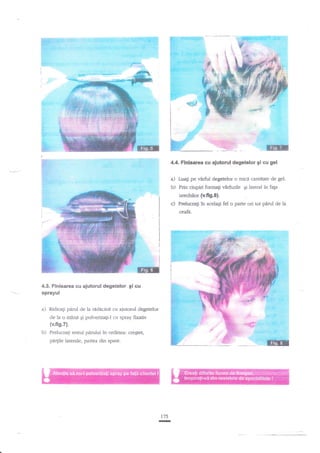 :Ii1t:i; r, -,'i
l!:ilii'.

:.::'

:::.'

!':..

4.4. Flnisarea cu ajutorul degetelor 9i cu gel

a)

LuaEi

b)

Prin ciupiri formagi v2rfurile gi lateral in faga

pe

virful degetelor o mici cantitate de gel.

urechilor (v.fig.8}.

c)

Prelucra[i in acelaEi fel o parte ori tot
ceafd.

4.3. Flnisarea au ajutorul degetelor gi cu

sprayul

a) Ridicaf

pdrul de la niclacir]A cu ajutorul degetelor

de la o mAna gi pulverizagi-l cu spray fixativ

(v.fis.7).

b)

Prelucragi resrul pdrului in ordinea: cre€tet,

pa4ile laterale, partea din spate.

:r75

p{d

de la

 