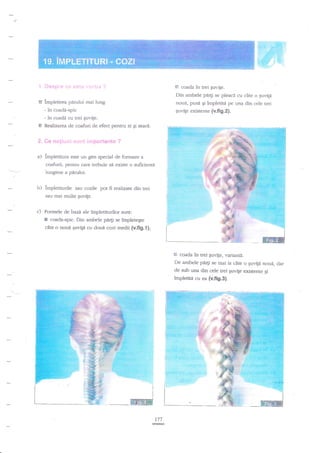 P

1 l**$pfu* il::' .i*trr:: ":ir..i;* I

coada

in trei guvige.

Din ambele pri4i se pleaci cu cite o guvile

B impletirea pdrului rnai lung
- in coadd-spic
- in coadd cu trei guvige.
E Realizarea de coafuri de efect pentru zi gi seari.

$c

nage;"trti :ii.*ti!

noua, pusa gi irnpletite pe Llna din cele uei
guvile existente {v.fig,2).

ir?tpsftent* ?

a) impletirura este un gen special de formare a
coafurii, pentru care trebuie sii existe o zuficientd
lungime a

ptdui.

b) impletiturile sau cozile pot fi realizare din trei
sau mai multe puvite.
c) Formele de bazi ale impletirurilor sunt:

5

coada.spic. Din ambele pd4i se ?mpletegte

clte o noui €uv-ip cu doud cozi medii {v.fig.l);

G coada ia trei

guvige, rrariantd.

De ambele pdrfi se mai ia cite o i;uvign nouf, clar
de sub una din de uei Euvile exist€nre Si
impletitn cr: ea {v.fi9.3}.

177

 