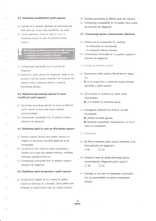 4.3. Stablllrea

modlftcirllor plelii capului

b) Repeag procedura ln dihrite zone ale cabdui;
c) Consemnagi constatirile dv. ia pn4ile cinci Ei pase

a)

in spatele clientului gi eraminali mai
?ntii daci pe contur sunt modificiri ale pielii.'

b)

cite 2-3 cm. Ei
examinagi rnodul in care se prezinti pielea

4.7. Gonsecinte pentru tratamentale ulterloarc

capului.

a) Plecind

ACezati-vd

ale planului de diagnozn.

Faceli sistematic ctrrare la

de la consatirile dv., stabilig:

- ce tatanente se recomandl;

- ce preparate trebuie folosite;

b)

Consemnagi concluziile dv.

in Wfie'

a $aprea a

planului de diagnoz{.
5. Gr*g*li *e tsePruie

c) Consemnagi concluziile dvs. in planul de

evit*t*

diagnozi.

d) hsagi de o parte planul de diagnozd, dup{ ce

a)

agi

loc:

aruncat o privire asupra criteriilor de evaluare din

I

partea a treia a planului, Pentru a aprecia

abundenp

pirului ln zona

b) Sunt trecute cu vederea ori uitate unele

modiftcarii pielli capulu

caracteristici:

I
a)

Ei daca este

cazul, relinegi

c) Interogarea dientului nu se hce, ori

particularirdgile.

4.5. Stabilirtn

in parta

I
I

a treia a

stirii ln care

se

afli pielea capului

fi

*ontrolul

.

Faceli o sJrare, frecagi ugorpielea capului cu

degetul gi examinagi secre$ile grisoase gi de

a) Ali Hcut evaluarea pielii capului sistemadc

transpiraFe.

baza planului de diagnoze

aiutod unor

laa

in zona superioari a
capului gi ?n zona din spatele acestuia, verifie;i
existenta mttretii Ei felul ei.
c) Consemnali concluziile dvs. in panea a para a
Cu

cArjtri

4.6. Stabilirea

stirii tensionale

fl

gi

?

nu

b) Sunteg in stare si oferili informalii aqupn
caracteristicilor diagnozei pielii capului

tl aa

planului de diagnozi.

a)

cliennrl se simte igno'rat.
elemente imporante, neremarrate, nu vor

luate in considerare.
$"

b)

ste

incompledl:

Consemnag concluziile dvs.

planului de diagnoz{.

a)

va fi sgbilit un tratament gregit.

Examinagi abundenla perului in zona modificdrij

pielii capului

b)

nu se poate face o apreciere asqpn ?ntresu

suprafege a pielii capului.

pidui.

4.4. Stablllrea abundentei

Examinarea pielii capului Hcutit intr-un singur

a pielii capului

fl

?

nu

c) Discutati cu cel care ve instnriege conduzide

dvs. Ei cons€cintele lor pentru tratanenrul

Pune$ doud degete de la o mane pe pielea

ulterior.

capului gi iocercagi se o incre$ti. Daci pielea este

destinsi, se,misci foarte u$or pe oasele capului.

r

27

ln

 