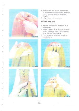 Y-

k) implet{i coada pnnd la capit, ludnd

-l
J

altemativ

de Ia s$nga gi de 14 dreapta $uvite, p€ c?re, a$a
Lum s-a aretat mai s1rs, le ve$ ageza cnrciE

(v.fts.e).

l)

Suingeli finalul cozii cu un elastic.

4.3. Coada in trei guvife

a)

A,gezali-vd inapoia capului de ercercigiu, ori al

clientei-model.

b)

Separag o po4iune de par de cca. 10 cm. lagime
$r 3 crn. grosime din cregtet pi

c)

cenrru (v.fi9.11).

-_tJ

:
:

-.!

I

-:
i
:

t
1

i

f
1
I
I
l
I

179
G

din

ea alcdruiti 3

Euvige de grosimi egle {v.fi9.10}.
Puneg guvip A din stioga peste Euvip B din

 