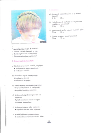 rj Uontriitui
a)

Corespunde rezultatul cu ceea ce agi dorit
obginegi

?

tl da
b)

il aa

Propuneri Pentru creatia de coafuri:
a) impletiti coada in diagonali pe cup'

bl

lndoili capntul cozii gi consolidaEiJ'
c) infnrmusega$ coafirra dupe dorinp5. Gregeli ce trebuie evitatg

a)

Pfuut este

r
I

pra

scurt in totalitate, ori partial:

lmpletitura are aspect dezordonat;
coafura nu dureazi.'

b) Elasticul nu a.$igura fuffea corec'dl:

I
I

coafura nu dvrezr?Ai

impletinrra se desface-

c) $uvigele separate sunt inegale ca gnxime:
r aspectul lmpletiturii nu corestrrunde;

r

readtl o inploinrri asimeuicd'

d) $uvilele au fost prelucrate
neuniform:

r

pra

lejer sau

per$e laterale de coafurii au sspect

dezordonat Ei neuniform'

e) $witele au fost prea suirs prelucrate
f ?mpletitua este srli pugin e4presivn.
Nu a iost'respectatii ordinga etapelon
I rezultatul nu corespunde cu forma doria'
182
I-

fl'nu

PaEile laterale ale coafurii n-au fost prelucrate
prea leier ori Prea strins ?
tJ d2,
_l nu

c) $uvtele
d)

si

de pdr au fost separate in grosimi

fl

nu

C,oafura are aspecr general armonios

!l cla

'J

nu

?

egle

?

 