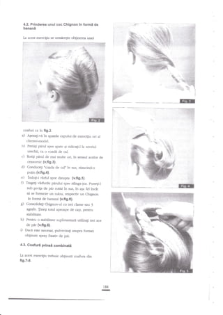 4.2. Prinderea unui coc Chignon in

formi de

banani
:

'.:..:,.;:j'.i.;

la

acest exercigiu se ulflireEte obginerea unei

.i ,l:t,i::i:

i:irl:...

EE

coafuri ca in fi9.2.

a)

A€ezaii-va in spatele capului de exercigiu ori al
ciientei-model.

b)

Periagi pEnrl spre spate gi ridicagiJ la nivelul

c)

d)

urechii, ca o coade de cal.
Rotigi panrl de mai multe ori, in sensul acelor de
ceasomic (v.fi9.3).
Conduce$'ccada de cal" in sus, risuciad-o

putin {v.fi9.4}.

e) lndogi-i €rful spre dreapa (v.fig.S).
0 Tragegi vfufurile parului spre stinga-jos. puaegi-l

$

agnfe. Jinegi torul
stabiliate.

h)

i)

z;ptcr.ape

de cap, penrru

Pentru o sfabilitate zuplimentari uritjz2g trei ace
de pir {v.fig.O}.
Dacd este necesal pulverizali asupra forrnei
oblinute spray fixativ de pAr.

4.3. Coafuri

la

i

sub guviga de par rodri in sus, in aEa fe1 inc2t
si se formeze un n:lou, respectiv un Chigrroa
in formi de banant {v.fig.O}.
Consolidag Chignon-ul cu trei clarne sau 3

prinsi combinatii

acest exerciEiu trebuie obtinuta coafura din

fi9.7-8.

184

-

 