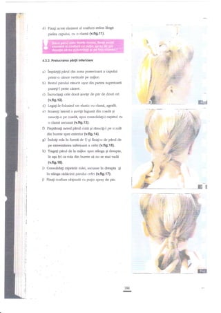 d)

Fixali acest element al coafurii strins
pielea capului, cu o clarni

lingi

(v.fig.ll)'
-'.

4.3.2. Prelucrarea

a)

irpatpg

pl{ii

inferioare

,"};
S
f

p,erul din zona posterioare a capului

pdntr-o cdrare verticale pe miiloc.
b) Resrul

pddui

''"

g

F

rasucit uqor din partea zuperioar6

,:

punegi-l peste cirare.
lncruciEagi cele

doui

quvige de

pir

de doui ori

(v.fig.12).

ffih!&

d) LegagiJe folosind un elastic cu clami, agnfd'.
e) Scoatqi lateral o Euvip ingu"srn din coadrn gi
rasucifi-o pe coadi, apoi consolidagi-i capitul cu
o clam{ ascunstr (v.fig.i3).

O

PiepEnag neted piirul iozii Ei nisucifi-l pe o

roli

din burete sprc e$erior (v.fi9.{A).

c) lndoig rola in formf de U Ei ffxag-o de p{ml de
pe ocremiarea inferioara a cefei (v.fig.ls).
Tragegi perul de la mijloc spre stinga gi dreapta,

in aEa fel ca rola din burete si nu
(v.ft9.r6).

se rnai

vadi

Consolidatri capetele rolei, ascrrnse in dre'apa gi

ln stlnga ridlcinii pirului cefei (v.fi9.17).
Fixagi coafura obginuti cu pu$n spray de p'ir.

__

ffiffi

ffif;
186

-

 