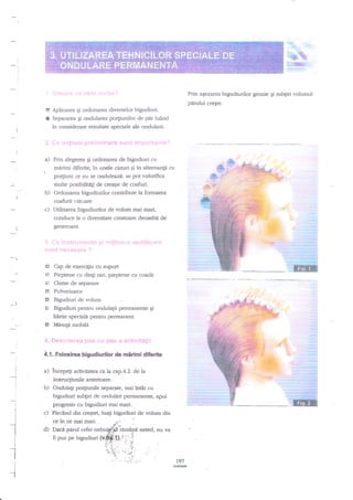 '-,

qts
ng &"
"ffin

Prin aqezarea bigudiurilor groase Ei subgri volumul

p:irului crefte.
El Aplicarea Ei ordonarea diverselor bigudiuri.
E Separarea gi ondularea po4iunilor de ptu luind

in considerare rezultate soeciale ale ondularii.

a) Prin alegerea Ei ordonarea de bigudiuri cu
mirimi diferite, in unele cazuri si ?n altemangi cu

po4iuni ce nu se onduleazd.

se pot valorifica

multe psibilit4i de creaile de coafuri.
b) Ordonarea bigudiurilor conrribuie la formarea
coafurii rtt<iare.

c) Utilizarea bigudiurilor de volum mai mari,
conduce la o diversitate creatoare deosebit de
generoasa.

El

Cap de exerciEiu cu suport

$? Pieptene cu dingi rari, pieptene cu cqadi

E
*T

Clame de separare

El

Pulverizator

tr
H

Bigudiuri de volum
Bigudiuri pentru ondulagii permanente gi

g

hirtie speciald pentru pemanent
MesuF mobild

+. *p",p:::l'i+,-:+:t

i.".1f. !l;!j

p*i: * +t-.i:;i;*i;,:

4.{. Folosirea bigudiurilor de mirimi diferite
I
I

i

a) ?ncepeg activitatea

ah

ap.4-Z de la

instrucgiunile anterioare.

b) Ondula$ po4iunile separate, mai in€i cu
QtguOittti subliri cle ondulari permanente, apoi
progresiv cu bigudiuri mai mari.
c) Ple€nd din creEtet, luagi bigudiuri de volum din
*-t
I
I
I
I

--1
I
i
I

I

ce

in ce mai

mari.

..:"

:

'!.".,.

d) Dacn parul cefei uebui/$? iarnaEra neted, nu va
fi pus pe bigudiuri (v*i$:0,.rjj',i

..' ' :;i.
'i-+ ' '' j-; : -j
5,'
l.l)
-' ..t:-;.:t.;.:.'

i:"-.

197

 