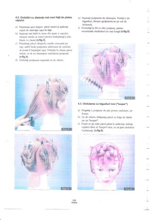 I

d2. Ondulirl cu distan$e mai mari fatt de plelea
capului

Sepragi porgunea de deasupra. Puneg-o pe

I

bfudiud, fiecare spriiinindu-se pe cel de

I

dedesubr

inapoi pirul umed Ei aple$
capul de exerciflu u5orin faP.
b) Separati mei ?ffai in zor:a din spate a capului,
campul mediu Ei restul printlui fudeparta$-l prin

a)

e)

0 Prdatila

Pieptanzgi spre

fel cu alte po4iuni, pa$ea
neondulag rtm?ntnd lor mai luagn (v,fi9.51.

I
I

fixare cu clame (v.fig.3).
Pieptinafi pnrul c€mpului mediu orizonal pe
cap, astfel incit po4iunea inferioari de ondulat
si poati fi i:mpa4ia ugor. Prindegi in dame pirul
rimas, ca sa nu deranieze ondularea po4iunii
(v.fis.a).
d) Ondul4i po4iunea separat4 ca de obicei.

mm
.

4.3. Ondulanea cu bigudiuri moi

a)

b)

- --

...:._j

('loopef)

Pregltigi o porfiune de par pentru ondulare, pe
frunte.
Ca de obicei, infrEuragi pirul cu foifa de hirtie
pe un illoopet''.

c) Dupi

ce ag rulat pnrul pAna la rtsdicina, tndoig

capitul liber al nloope/-ului, ca si

gind ondtrleul.

Continuagi, (v.fi9.6).
'11.:

::'.:.

!t

-=
',.':r-.t

'

!'1.

"t:6!

:f.

198
E
I

 