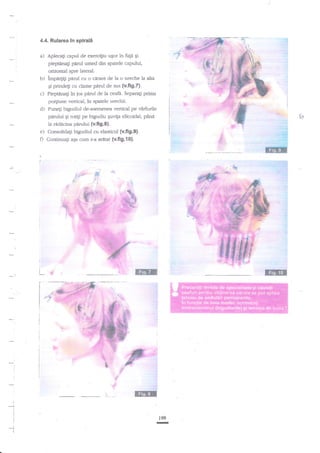 4.4. Rularea ln

a

:

spirali

a) Apleca$ c"pul de exercigiu ugor ire fap gi
pieptilna$ pirul umed din spatele c'apului,
orizontal spre lateral.

I

b)

c)

'impaaig

panrl cu o carare de la o ureche la ala
prindeg cu dame parul de sus (v,fig.{.
$
Pieptenagi in ios pnrul de la ceafa. Separagi prima
po4iune vertical, in spatele urechii-

d)

Pune$

e)

pdrului qi rotili pe bigudiu Euvip elicoidal, t'ana
la riddcina pnrului (v.fig.8).
Consolidati bieudiul cu elasticul (v.fig.9).

bigu*ut de-asemenea vertical pe virfurile

O Continuali

aga cum s-aarzrtat

,l-j-

(v.fig.l0).
?€-$!.
...;

I

:.

.q.

r,i
,i

,$

i

i",.
i

-:

'.ii

i.'::::,:,.

..r!f
.,.3
.,w

i
t'I
:

..-r?
,'.i{

'r?
'j.t

I

t
t

r99

!

!

-1I

I

;

I

r

i

,

I

-

l

,

:

r|

 