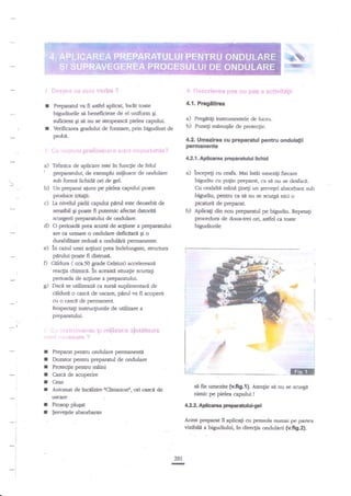i*%,
,:tffi

:;.

i.:j:,:1r:r.i*nq8# ;,i39 {:r.,

*gS * *f:{!$'-t*&iti

r

keparaml va fi asdel aplicag lnclttoate

4.1. Prcgltirca

r

bigudiurile sd beneficieze de el uniform Ei
suficierit Sr si nu se shopeascl pielea caputul,
Verificare gradului de formare, prin bigudiud de

a) Pregltigi instnrmentele de lucrub) Puneg miinuEile de prote4le.

probd.
, i.,

4.2. Umezirea cu prOparatul pentru ondulalii

permanente

..".';i;r'rf *..:!tlli;itr:r',;,.."."..,:r:1"'i iiri:,i5-!ii".t-ii.i.r'.

42.1. Aplicarea preparatului lichid

a)

"

b)

Tehafca de aplicare este itr funqie de felul
prreparatului de exemplu miiloace de crdulare
sub fonrd Uchida ori de gel.
Ua preparat aiuns pe piele capului poate

podue
c)

a) incepeli * .oL

Mai indi umezili fecare
bigudiu cu pu$n preparat, ca si nu se desf,aci.
Cu cealaltl mnnn ginegi un Eervegel absorbant sub
bigudiu, pentn ca s{ au se rurgi nici o

iritalii.

pic*url

La r:ivehrl pielii capului parul este deosebit de

b)

sensbn Si p@te ft putemic aferht datoridt
scurgerii pryaratului de ondulare.
d) O periffid, prea scutH de aqiune a preparatuhi
are c:r u$mre o ondulare de$citarl gi o
drrabilitat€ redustr a ondulirii permanente.
e) ln caail unei a4iuni prea indelungate, strucnua
pdrului poate fi distrusa.
D Clldura ( cca.50 grade Celsius) accelert,zrzi
reac{ia drimice. tn aceastl situatie scurtali
perioada de acgiune a preparatului.
g) Daci se utilizeazt ca sursi zuplimentari de
celdure o casc{ de uscare, pnrul va fi acoperit
cu o cascd de permanent.
Respecta$ insauqiunile de utilizare a
preparanrlui.
I ., :r i:ii:. i ;
i i*
.l ' -ri:':..,ti'r.
r,

ri

r
I
I
I
I

:
I
I

ir

rt.

rt., ; li ii

In:*;,

*S.,t;

de preparat.

Aplica$ dkr nou preparatul pe bigudiu. fep€rati
de doua+rei ori, astfel ca toate
bigudiudle

.iii! t-:i{_r;i t r }

':!

Prcparat pentru ondulare pennanendi
Dozator pentnl preparatul de ordulare
Protecgie pentnr maini
Ceas

sI fie umezite (v.fig.l). Atenlie sit $u

Automat de incilzhe trClimazoni, ori cascd de

nimic pe pielea capului

rxfrrf€
Prosop

plugt

$ervegele

@

l

Casci de acoperire

se scu€a

!

412 Adlcare pepsanttulgBl

ahorbaile

Acixtp:qaratil

aplica$ ctr pensula numai pe parlea

vizribil4 a bigudiului"

241

n

in direclia ondulirii (v.fig2)-

 