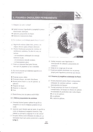 t, *eapre e* **te v*rba?
r

Speh1i temeinic bigudiurile gi

prqgtili-le penrru

tratatnentele ulterimre.
Aplicarea preparatelor de fixare.

I
I

Realizarea tiutaarentului final.

3. e* **$i*sri ::yeileeinar* 6$** inr:g:*it+Nt*?

a) Blgpdiurile

trebuie cladre bine, p€ntru a se
asigura efecrul optim al fixerii ulterioare.

b)

Fkarea fir:p'lizeaza procesul de ondulare si
stabilizeazi ondularea. in aara de asta. ea
trebuie:
-

si neutralizeze

existente

c)

h

substangele de redu4ie

par;

- si neutralizeze resturile alcaline;
- srf improsplteze pemlPrintr-un traament final parul det'ine
mai uEor de pieilalat 5i mai consolidat.

d)

Spalagi remeirfc roate bigudiurile

ft.

instruqiudle de udlizare a preparanrlui tle
ondulare).

e)

l)

3. Ge instet**l**te *i i"i:ijl*ac€ *jut&€*er*
*unt ***8serg ?

Iasa$ sa se scurge apa de pe f)rr.
Puneg genegelele absorbante sau un
Frosop
plugar peste bigudiwi $i sroarceli apa ramasa.

I

Prorcqie peruru miini

4.2.Dstarea gi pregitirea substanFi de fxare

I
I

Prosoape plugate, ;en,egele abso*rante
Buret€ pefitru fi:rare cu vas de aplicare gi

a)

Doza$ prepararul pentru fixare corespuazdtor
substangei de ondulare aplicate. c.onfcrrm
instrucgiunilor de folosire.

b)

Tumagi prepararul de fixare

aplicator

I
I
I

Preparat de fixare

Pieptene cu drnli rari
Ceas

4. Beserierea Fas eu pa$ a aetivititii

I
I

4.1. Clitirea preparatului de ondulare

a)

Orienta$ bazinul p€nrru spalare in aga fel ca
marginea si r.ina la ina{imea po4iunii de pe

b)

Aplecagi capul clientei usor pe spare, in aga fe1 ca
ceafa si depiEeascd m-arginea bazinului- Dagi

ceafa.

clientei un qewelel gi asiguragi-ve

c)

in recipientul

corespunzaror. ln func1ie de rehnicade aplicare
recoman&ti de producitor este yorba depre:
I un vas de aplicare

cd. std comod.
incepegi clirirea zonei delimitate de mnna dv- gi

indrepta$ duEul spre partea posteriole a capului

(v.fig.r|.
205

-

un aplicator

o stidi de aplicare.

 