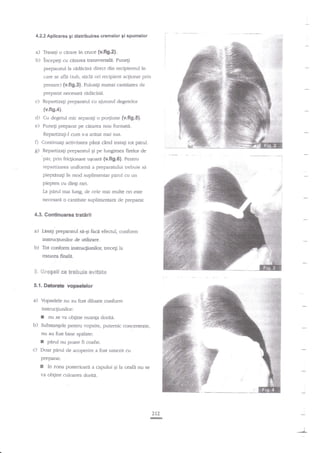 4.2.2 A,plicarea gi distribuirea cremelor 9i spumelor

a) Trasati o cerare in cruce {v.ftgr}b) incepeli cu cararea tranwersala. Punegi
preparatul la ridicin:i ctirect din recipientul kr
c':tre se afla (tub, stich

ori recipient acgionat prin

presare) (v.fig,3). Folosili nu$ai cantitatea de

preparat necesard rid:icinii.

c)

Repartiza;i prepararul cu ajutorul degetelor

(v.fig.4).

d) Cu degerul nric separagi o portiune {v,fi9.5}.
e) Pune$ prepai?t pe cararea nou formati.
Repanizagi-l cum s-a araut rnai sus.

D

Continuali acrivirarea pdna cind uatagi rot pirul.

g)

RepartizaEi preparatul
pe lungimea firelor de
"si
'par, prin fricgionare uqoarii (v,fig.6). Pentru

repartizarea unifornri a preparatului trebuie sa
piepunagi ?n mod suplimentar pdrul cu

r.rn

piepten cu dingr rari.
La parul mai lung. de cele mai muke od esre

:

:{

necesari o cantitate suplimentari de preparat.

4.3. Continuarea traterii
a) Lasagi preparatul sa-Ei fac6 efecrul, conform

instructiunilor de utilizare.
b) Tot conform inscnicliunilog trecegi la
trzt:dre..a.

$ ijrege€i

frnzla.

ce frsb;*ie €irieet*

5.1. Datorate vopselglor

a)

Vopselele nu au fost diluate confornr

insrucliunilor:

I
b)

nu se va obgine nuanp doriE.

Substangele pentru vopsire, putemic conc€nrare,

nu au fost bine spalate:

r
c)

parul nu poare fi coafat.

Doar

pirul de acoperire

a fost uorezit cu

preparat:

[

?n

zona posteriort'li a capului gi la ceafa nu se

ra obgine cuioarea dorira.

212
rc
i

 