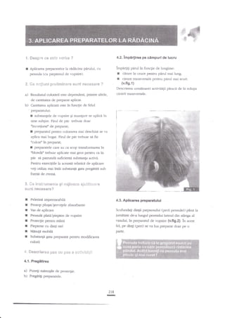 @
*. Sespre €€ s$t* v'*rba ?

4.2.lmpirlirea pe cimpuri de lucru

r

inipa4igi p{rulin funcgie de lungime:
I cerare in cruce pentru pirul mai lung.
I carare ftansr.ersal{ pentru parul ruai scurt.

Apliearea preparatelor la r4d{cina p6ru1ui, cu
pensula (cu pieptenul de vopsire).

€" S.e

r:*!ixr:i preE**ix*re

sL€nt

il***sss*

(v.fig.l)

?

Descrierea urmitoarei acdvi6gii pleaci de la solugia

a)

canirii tran$v"ersale,

Rezultanrl colortrii este dependent, pdntre xltele,

de cantitatea de preparat aplicat.

b)

'

Cantitatea aplica:d este in funqie de felul

preparatului:

I

substangele de vopsire gi nuangare se

strar subtire. Firul de

aplici in

pdr trebuie doar

ninconiuraf de preparat;
t preparatul pentru colorarea mai deschisa se va
aplica mai bogat. Finrl de pir trebuie si fie
nculcato

in preparat;

I

preparatele care au ca scop transforrnarga ln
"blondiu trebuie apliu'ate mai gros pentru ca in

p{r

sA

patrundn srrficienta substanga activi.

Pentru exerciliile la aceasui rehnir-E de aplicare

veli utiliza mai intai subsBngi gata preg{titi sub
forma de creme.

3. Cc iltstrii$?es!{* gi rcijt***e ejt;€&t**re
ne*esare?

s[&srt

I
I
I
I
I
I
r
I

Pelerini impermeahili

4.3.

Scufundag dingi pieptenului (perii pensulei) pdnala
iumetate de-a luagul peretettri lateral din sdnga al

Vas de aplicare

Pensuld plati/piepten de r.opsire

vasului, in preparatul de vopsire (v.fig.2). in acest
fel, pe di4i {peri) se va lua prepan[ doar pe o

Protecgie p€ntru mane

Pieptene cu dintj rad
MasuF mobili
Substangn

gaa

Wegarz;ta

parte

pearu modificarea

culorii
'&.

*es€rieree pe* *rl p*€ * a*tivit*,ii:

4,1. Pregitirea

a)

Aplieraa preparatului

Prosop plugavlbn'egele absorbanfe

PuneEi minugile de prote4ie.

bJ Pregatti preparatele.

218

-

.

 
