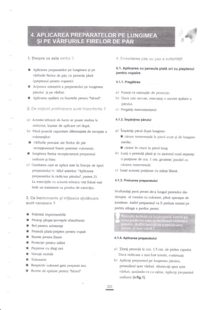 t, $espre ce **t* v*r- a ?

4. Ses*riere* pas Gu pas a

r

4.1. Aplicarea cu pensula

Aplicarca preparatelor pe lungimea gi pe

tpieptem;l pentru vopsire)-

4.1.1. Pr?gatirea

Acliunea iatecsirai a preparanrlui pe lungimea

perului

r

plati ori cu pieptenul

p€ntu vopsirr

virfurile firelor de ptu, cu pen"sula plata

I

**tivit*!ii

Ei pe

a)

,{plicarea spalarii an burerele penrru ublondn.

Puneg-vd rninuEile de prutcqie.

b)

virfuri.

Dasa este nel.oie" exeflJaagi o uqonrt spilare a

panrlui.

*. *e **gix*f B:efir*iaesr* st**e i;e*s*rta*ts ?
a)

Aceasta tehnicn de lucru -se poate

c)

raliula

Pregfrig instrumentarul.

4.l2.lmpar$rea pirutui

ridicini, inainte de aplicare ori dupi.

b) Ptrul 6xr.seda

a) lmpa*4i paml dupi

capaciare difsenliag de receptie a

coloran$lor:

r
I

I

vfirfirrile poroase ale firelor de par
recepfironeazi foarte putemic colorantii;

t

cirare tranwersala la parul sc-ut gi de lun-gime

medie;

grare in tn:ce la parul lungb') tuaqi o pensuh plaB Ei cu ajutod cozii separa;i

lungimea firelor recepgoneaze preparatul

o portiune de cca. 1
qir.r{€a trans*-ersald.

uniform gi bine.

c)

hrngimer

Cantiratea czre se aplica ese in funqie cle tipul
prepaatului {v. titlul anterion nAplicarea

m.

grosime,'paalel cu

c) hrati ac€nsta po4rune cu min*

l).
l-egi folci mai

libera.

preparatelor Ia nidicina panrluiu, gxrtea

Ia exercigiile cu ac€asti tehnica

intii

4.1.3. Prcluarea preparatulul

un trrataneut ca pradus de exerci;iu.
Scufundali perii periei de-a lungul peretelui din
dreapa al v*suhii cu colorant, pina aproape de

3. Ge instruci?*x€* gi mgleac* ag*t*teiane
s{rnt {xe€e*atr* ?

f
r
f
I
I
I
I
r
I
f
I

iumetate. Asfel preparan:i rra fi preluat mrmai pe
partea stinga a perilor periei.

Pelerirui impermeabili
Prosop plugat"Eervqele absortante
Bol pentnl suhanga

plaulpiepen pentnr vopsit
Buret€ pentn fixare
PensulS

Protectie pentru

4.1.4. Aplicarea preparatului

miini

Pieptene cu diag rari

a) {inegi pensula

Nlis'ute mobila

Ilxca f,idecina

b)

Tritament
Respectiv colorant gata preparat

slu

la cca. 1.5 cm. de pielea capuluia mai fast rraftta, continuali.

Aplicagi prepararul pe lungimea pdrului,

pensulSnd spre

Burete de spalare pentru oblondn

rirfuri" Aluneca$ apoi spre

rrirfuri, aiurindu-r.:i crr m3na. Aplicngi prepara$l
uniform {v.fig.l}.
221

-

 