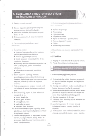 Fl
*. $esBr*

I

cG

l$. *e i:"rst*"t"r*1?€nt6
*ti*l ***e*gr* ?

este vst'.ba ?

Privirea gi pipniiea parului peatru a-i putea
aprecia structura Ei nivelul de ingdiire.

rt'r$"$ima**

m,]*tiit**re

t

Misurarea grosimii gi determinarea secgiunii

s
e

firului de per.

I

e[

E .Guler pentru gat

****sar*?

r
t
5
E
E

a)

Peleiina de protecgie
Prosop plugat

4=

I

Evaluarea sistematicil, inbaz"a unui plan de
diagnozd.

?. Cs *u?'?c6t*nle glr*!$ffi?imar€

$$nt

t

conginutul instruqiunilor privind aranjarea
pirului pentru prelucrare ulterioard;
Ei cauzele

vitimirii pirului,

Creion
Eventual fiEd de cartotecd,

4.1. Pregitirea

structura Ei proprieUgile P{rului;

felurile

Plan de diagnozi {v.anexa)

ffie**nleree Bas 6*i pas e prsssdelrll d*
[rluru

Cunogtin;e privind:

!
r

rii:lfene de frizerie
Aparat de misurare a go,simii parului

de ex.

a)

despicalea Ei ruperea;
n importanla strucrurii de moment a pnrului Ei a
stirii lui de ingrijire, pentru traamentele

b)

Pregdtili-vd tsate obiectele de care ave$ nevoie;
Puneti clientului pelerina de protecgie.

ulterioare;

f

indicii de recunoastere ale atacului de

piduche.

b)

Pentru realizarea coafurii qi stabilirea
posibilitdglor de traare, alituri de desirnea

4.2. Observarca gi pipeirea perulul
Ei

a)

Iungimea firelor de pir, zunt importante mai ales
acestofa;

c) Firul de pef poate avea seqiune rotundd,

insciegi concluziile dv. tn plan (concluziile pot ff
inscrise alternativ qi pe figa de cartoteci).
c) Stabiliti structura panrlui conform parp a doua a
planului de diagnozi, rasucind intre degete mai
multe ffre pi bAgend mina in intreg parul.
d) inscrieti constatirile dv. in plan.
e) Piepanagi pdrul 6i stabilili daca el revine sau nu
Ia forma inigiala.
Apreciali capacitatea de revenire gi nota$
D
constatarea tn partea a treia a planului de

gfos.

Prin sbservare Si prpaire se floate stabili cum
e$e perul, de ex.:

s

rnoale,

pini

la dur

E destins, pinil la vilvoi
E neted, pind la poros
I suplu, pnnd h c:$ant
E strtrlucitor, plnela rnat

e)

etc.

Multitudinea secre$ilor pielii capului

diagnozi.

Ei starea

g)

pdrului sunt decisive pentru ingrijirea gi celelalte

:

I

ale tiiei p{rului, ca despicarea, ruperea,
strivirea, nu se pot nrepara". Tofu$i, modul de

D Vattmeri

prezentare al pnrului poate fi ameliorat printr-o

r
I
t

L

T

Verifica;i daci existi veumari vizibile ale panrlui
in panea a patra a planului.

gi recegi concluziile

acgiuni asupra ptrului.
-r-

.

b)

ovali

ori in formn de bandi, flind subgire, mediu ori

d)

Ordonagi parul Ei stabiliEi densitats gi aspecrul
cu ajutorul criteriilor dio partea intdi a planului
de diiagnozi.

secfiunea, calitatea qi nivelul de ingriiire al

tratare corespunzetoare.
G

 