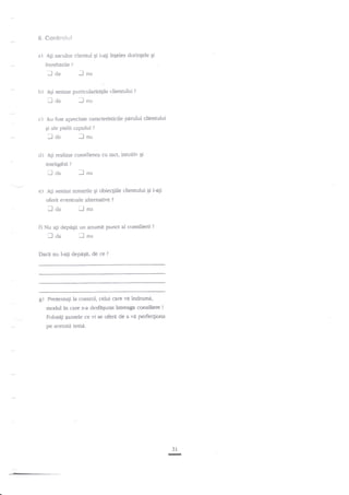 6. eoc'its+lsif

a) Ali

ascultat clientul $i i-ati inleles dorinlele Ei

intreb{rile

.laa

b)

-lnu

Aii sesizat paniculariugile clientului

I aa
c)

?

-l

n,.,

Au fost apreciate caracteristicile pirului clientului
gi ale pielii capului

lda
d)

?

?

-lnu

Ali realizat consilierga cu tact, inruitiv $i
inteligibil?

:lda
e)

lnu

Agi sesizat temerile 9i obiecgiile clientului Si i-ati

oferit evennlale altemative

laa

?

iJnu

O Nu agi depdEit un anumit punct al consilierii

lcla

lnu

DacJ nu l-a1i deparsig de ce

g)

?

?

Prezenta$ la control, celui care

vi indrumi,

moclul in care s-a desfigurat intreaga consiliere !
Folosili gansele ce t'i se oferi de a vd perfectiona
pe sceasm tema.

31

-

 