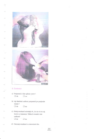 g-rtr+!

'#,

{3s,:'

a)

Preparatul a fost aplicat corect

b)

traa

t

?

lnu

Ati distribuit uniform preparanrl pe po4iunile
tratate

?

Iaa
c)

r",ii

lau

Privig rezultatul aaivitdlii dv., in caz

ci

nu agi

lucrat cu tratarnent. Tabloul cromatic este
uniform?

r]da
d)

'Ilnu

Discutagi rezulaml cu htructorul dvs.
223

 