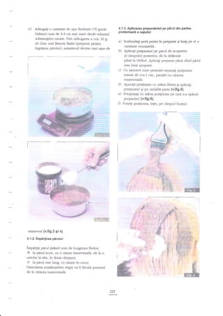 e)

4.1.3. Apliearca preparatului pe

Adeugagi o cantitate de apa fierbinte (70 gmde
Celsius) cam de 3-4 ori rnai mare decit valumul

pslerioare a capului

substanplor usczrte. Prin addugarea a cca. L0 g.

a)

Scufundag perii periei in preparat gi lua$ pe ei o
cantitate rezonabili.
b) Apiicagi preparatul pe perul de acoperire
al cimpului posterior, de la rddicind
pind la v6rfirri. Aplicagi preparar pina cind pdrul
este bine acoperit.
c) Cu aiutorul cozii pensulei separaEi porgiunea
tatate de cca.1 cm., paralel cu cirarsa
tranwersali..
d) Apucag po4iunea cu mina libeni qi aplicag
preparaful Ei pe cealala parte {v.fi9.5}.
e) FricgionaEi cu m2na po4iunea pe care s-a aplicat
preparatul {v.fig.6).
fl PuneEi po4iun9a, lejer, pe cimpul frontal.

de Care and Beaury Balm (preparat penru
ingrifirea pArului), amestecul devine mai uEor de

r"34*CtM

ffiqrffiffi

b
-+"?++*!A*
-i.;Fd4qq"+

FE:
-#'. -

:

;HtjF..?rTF-"

manevrat (v.fig.3 9i 4).
4.1.2.

pirul din partea

lmpirfirea pirulul

impatgU parul ginind cont de lungimea flrelor:
- la pdnrl scurt, cu o cerare transl'ersala. de la o
ureche la alta, in doud cimpuri;
f la parul mai lung, cu carare in cruce.
Descrierea urmitoarelor erape va fi facuta pomind
de la cirarea transversald,

225

 